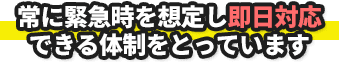 常に緊急時を想定し即日対応できる体制をとっています